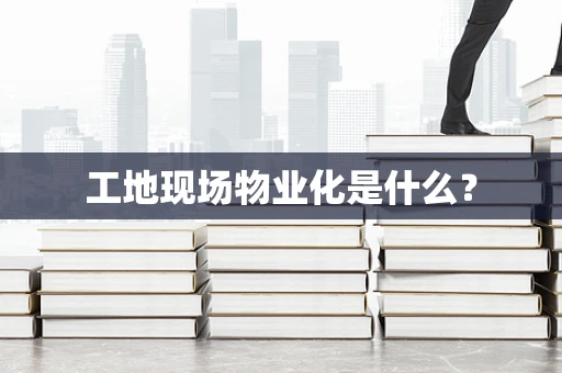 工地现场物业化是什么？