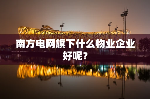 南方电网旗下什么物业企业好呢？