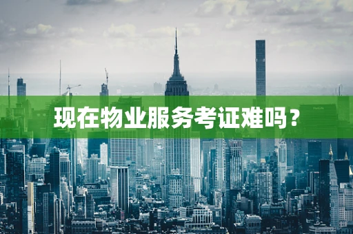 现在物业服务考证难吗？